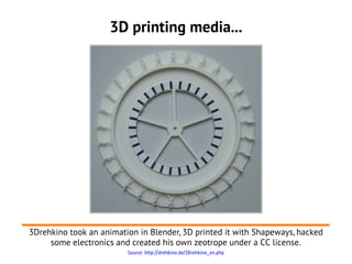 3D printing media...




3Drehkino took an animation in Blender, 3D printed it with Shapeways, hacked
     some electronics and created his own zeotrope under a CC license.
                         Source: http://drehkino.de/3Drehkino_en.php
 