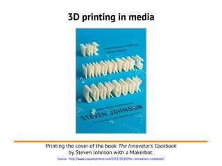 3D printing in media




Printing the cover of the book The Innovator’s Cookbook
          by Steven Johnson with a Makerbot.
    Source: http://www.casualoptimist.com/2011/10/18/the-innovators-cookbook/
 