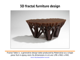 3D fractal furniture design




Fractal Table is a generative design table produced by Materialise as a single
    piece SLA in epoxy resin. Its dimensions in cm are: L98 x W61 x H42.
                            Source: http://www.platform-net.com/
 
