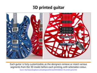 3D printed guitar




Each guitar is fully customizable, as the designers remove or insert various
segments from the 3D model before each printing, with selectable colour.
         Source: http://www.designboom.com/weblog/cat/16/view/20135/skeletal-3d-printed-guitar.html
 