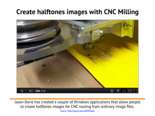 Source: http://youtu.be/xoJDTPRqI6o
Create halftones images with CNC Milling
Jason Dorie has created a couple of Windows applications that allow people
to create halftones images for CNC routing from ordinary image fles.
 