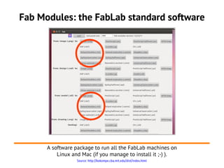 Source: http://kokompe.cba.mit.edu/dist/index.html
Fab Modules: the FabLab standard software
A software package to run all the FabLab machines on
Linux and Mac (if you manage to install it ;-) ).
 