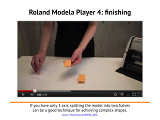 Source: http://youtu.be/DVfJIU_wD0c
Roland Modela Player 4: finishing
If you have only 3 axis, splitting the model into two halves
can be a good technique for achieving complex shapes.
 