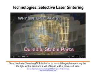 Technologies: Selective Laser Sintering




Selective Laser Sintering (SLS) is similar to stereolithography replacing the
       UV light with a laser and a vat of liquid with a powdered base.
                  Source: http://replicatorinc.com/blog/2009/02/4-types-of-3d-printing/
                                         http://youtu.be/lC0uVO_uT0s
 