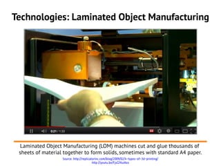 Technologies: Laminated Object Manufacturing




 Laminated Object Manufacturing (LOM) machines cut and glue thousands of
 sheets of material together to form solids, sometimes with standard A4 paper.
                   Source: http://replicatorinc.com/blog/2009/02/4-types-of-3d-printing/
                                          http://youtu.be/FjxI2HszHzo
 