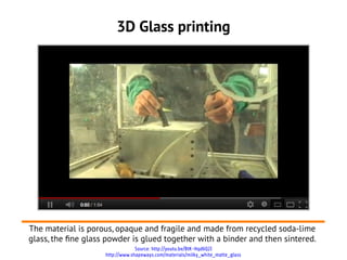 3D Glass printing




The material is porous, opaque and fragile and made from recycled soda-lime
glass, the fne glass powder is glued together with a binder and then sintered.
                                 Source: http://youtu.be/BtK-Hqd6Q2I
                    http://www.shapeways.com/materials/milky_white_matte_glass
 
