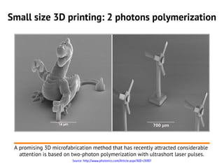 Small size 3D printing: 2 photons polymerization




 A promising 3D microfabrication method that has recently attracted considerable
   attention is based on two-photon polymerization with ultrashort laser pulses.
                        Source: http://www.photonics.com/Article.aspx?AID=26907
 