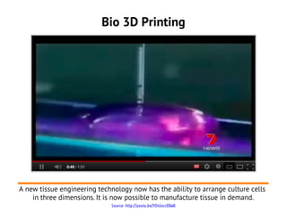 Bio 3D Printing




A new tissue engineering technology now has the ability to arrange culture cells
    in three dimensions. It is now possible to manufacture tissue in demand.
                              Source: http://youtu.be/YOnIxcc0DW8
 