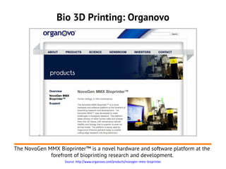 Bio 3D Printing: Organovo




The NovoGen MMX Bioprinter™ is a novel hardware and software platform at the
             forefront of bioprinting research and development.
                   Source: http://www.organovo.com/products/novogen-mmx-bioprinter
 