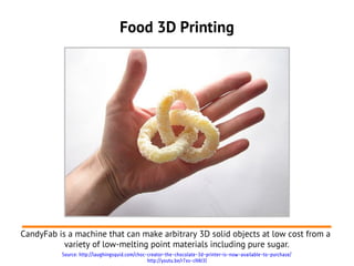 Food 3D Printing




CandyFab is a machine that can make arbitrary 3D solid objects at low cost from a
           variety of low-melting point materials including pure sugar.
          Source: http://laughingsquid.com/choc-creator-the-chocolate-3d-printer-is-now-available-to-purchase/
                                                http://youtu.be/r7xs-cHAt3I
 