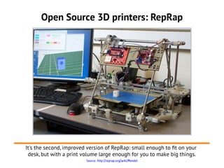 Open Source 3D printers: RepRap




It's the second, improved version of RepRap: small enough to ft on your
 desk, but with a print volume large enough for you to make big things.
                         Source: http://reprap.org/wiki/Mendel
 