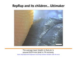 RepRap and its children... Ultimaker




             The average layer height in that pic is
             around 0.074 mm (that is 74 microns).
   Source: http://www.hive76.org/insane-3d-printing-resolution-ultimaker-under-the-micro
 