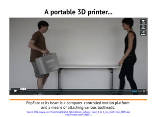 A portable 3D printer...




PopFab: at its heart is a computer-controlled motion platform
        and a means of attaching various toolheads.
Source: http://www.core77.com/blog/digital_fabrication/a_suitcase-sized_3-in-1_cnc_multi-tool_23007.asp
                                       http://vimeo.com/45911972
 