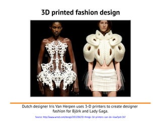 3D printed fashion design




Dutch designer Iris Van Herpen uses 3-D printers to create designer
                  fashion for Björk and Lady Gaga.
       Source: http://www.wired.com/design/2012/04/10-things-3d-printers-can-do-now?pid=167
 
