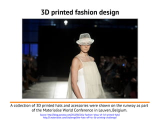 3D printed fashion design




A collection of 3D printed hats and acessories were shown on the runway as part
             of the Materialise World Conference in Leuven, Belgium.
                Source: http://blog.ponoko.com/2012/04/24/a-fashion-show-of-3d-printed-hats/
                   http://i.materialise.com/challenge/the-hats-off-to-3d-printing-challenge/
 