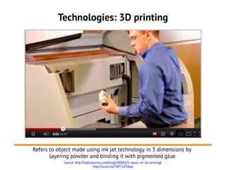 Technologies: 3D printing




Refers to object made using ink jet technology in 3 dimensions by
       layering powder and binding it with pigmented glue.
            Source: http://replicatorinc.com/blog/2009/02/4-types-of-3d-printing/
                                  http://youtu.be/7QP73uTJApw
 