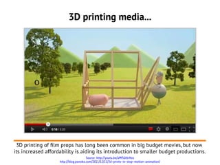 3D printing media...




 3D printing of flm props has long been common in big budget movies, but now
its increased affordability is aiding its introduction to smaller budget productions.
                                       Source: http://youtu.be/aMfSGt6rHos
                    http://blog.ponoko.com/2011/12/11/3d-prints-in-stop-motion-animation/
 