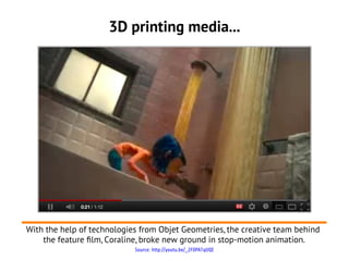 3D printing media...




With the help of technologies from Objet Geometries, the creative team behind
    the feature flm, Coraline, broke new ground in stop-motion animation.
                            Source: http://youtu.be/_2F0PA7qUQE
 