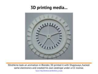 3D printing media...




3Drehkino took an animation in Blender, 3D printed it with Shapeways, hacked
     some electronics and created his own zeotrope under a CC license.
                         Source: http://drehkino.de/3Drehkino_en.php
 