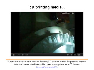 3D printing media...




3Drehkino took an animation in Blender, 3D printed it with Shapeways, hacked
     some electronics and created his own zeotrope under a CC license.
                            Source: http://youtu.be/LVa_WwBFtA4
 
