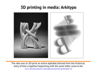 3D printing in media: Arkitypo




The idea was to 3D-print an entire alphabet derived from the historical
  story of how a typeface beginning with the same letter came to be.
             Source: http://johnsonbanks.co.uk/thoughtfortheweek/index.php?thoughtid=711
 