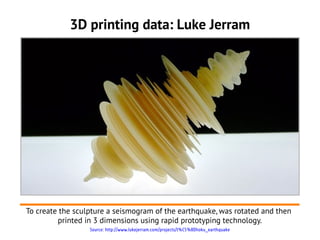 3D printing data: Luke Jerram




To create the sculpture a seismogram of the earthquake, was rotated and then
         printed in 3 dimensions using rapid prototyping technology.
                  Source: http://www.lukejerram.com/projects/t%C5%8Dhoku_earthquake
 