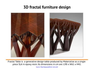 3D fractal furniture design




Fractal Table is a generative design table produced by Materialise as a single
     piece SLA in epoxy resin. Its dimensions in cm are: L98 x W61 x H42.
                            Source: http://www.platform-net.com/
 