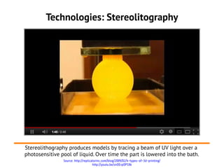 Technologies: Stereolitography




Stereolithography produces models by tracing a beam of UV light over a
photosensitive pool of liquid. Over time the part is lowered into the bath.
                Source: http://replicatorinc.com/blog/2009/02/4-types-of-3d-printing/
                                      http://youtu.be/snOErpOP5Xk
 