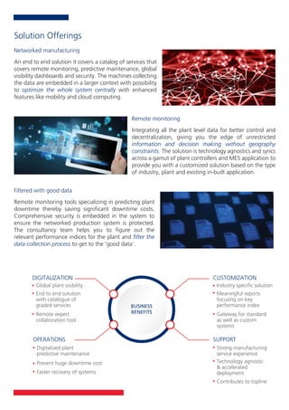 An end to end solution it covers a catalog of services that
covers remote monitoring, predictive maintenance, global
visibility dashboards and security. The machines collecting
the data are embedded in a larger context with possibility
to optimize the whole system centrally with enhanced
features like mobility and cloud computing.
Networked manufacturing
Integrating all the plant level data for better control and
decentralization, giving you the edge of unrestricted
information and decision making without geography
constraints. The solution is technology agnostics and syncs
across a gamut of plant controllers and MES application to
provide you with a customized solution based on the type
of industry, plant and existing in-built application.
Remote monitoring
Remote monitoring tools specializing in predicting plant
downtime thereby saving signiﬁcant downtime costs.
Comprehensive security is embedded in the system to
ensure the networked production system is protected.
The consultancy team helps you to ﬁgure out the
relevant performance indices for the plant and ﬁlter the
data collection process to get to the ‘good data’.
Filtered with good data
Solution Offerings
DIGITALIZATION
BUSINESS
BENEFITS
Global plant visibility
OPERATIONS
Digitalized plant
predictive maintenance
CUSTOMIZATION
Industry speciﬁc solution
Meaningful reports
focusing on key
performance index
SUPPORT
Strong manufacturing
service experience
End to end solution
with catalogue of
graded services
Remote expert
collaboration tool
Prevent huge downtime cost
Faster recovery of systems
Technology agnostic
& accelerated
deployment
Contributes to topline
Gateway for standard
as well as custom
systems
 