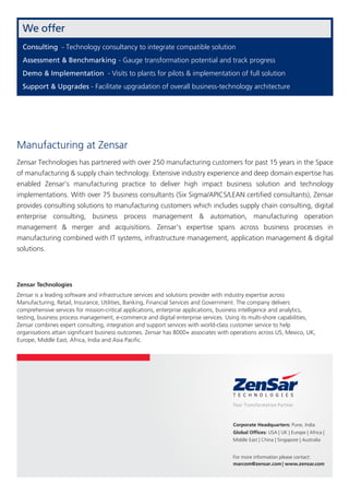 Zensar Technologies
Zensar is a leading software and infrastructure services and solutions provider with industry expertise across
Manufacturing, Retail, Insurance, Utilities, Banking, Financial Services and Government. The company delivers
comprehensive services for mission-critical applications, enterprise applications, business intelligence and analytics,
testing, business process management, e-commerce and digital enterprise services. Using its multi-shore capabilities,
Zensar combines expert consulting, integration and support services with world-class customer service to help
organisations attain signiﬁcant business outcomes. Zensar has 8000+ associates with operations across US, Mexico, UK,
Europe, Middle East, Africa, India and Asia Paciﬁc.
For more information please contact:
marcom@zensar.com| www.zensar.com
Corporate Headquarters: Pune, India
Global Ofﬁces: USA | UK | Europe | Africa |
Middle East | China | Singapore | Australia
Zensar Technologies has partnered with over 250 manufacturing customers for past 15 years in the Space
of manufacturing & supply chain technology. Extensive industry experience and deep domain expertise has
enabled Zensar’s manufacturing practice to deliver high impact business solution and technology
implementations. With over 75 business consultants (Six Sigma/APICS/LEAN certiﬁed consultants), Zensar
provides consulting solutions to manufacturing customers which includes supply chain consulting, digital
enterprise consulting, business process management & automation, manufacturing operation
management & merger and acquisitions. Zensar’s expertise spans across business processes in
manufacturing combined with IT systems, infrastructure management, application management & digital
solutions.
Manufacturing at Zensar
Consulting - Technology consultancy to integrate compatible solution
Assessment & Benchmarking - Gauge transformation potential and track progress
Demo & Implementation - Visits to plants for pilots & implementation of full solution
Support & Upgrades - Facilitate upgradation of overall business-technology architecture
We offer
 