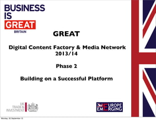 GREAT
Digital Content Factory & Media Network
2013/14
Phase 2
Building on a Successful Platform

Monday, 30 September 13

 