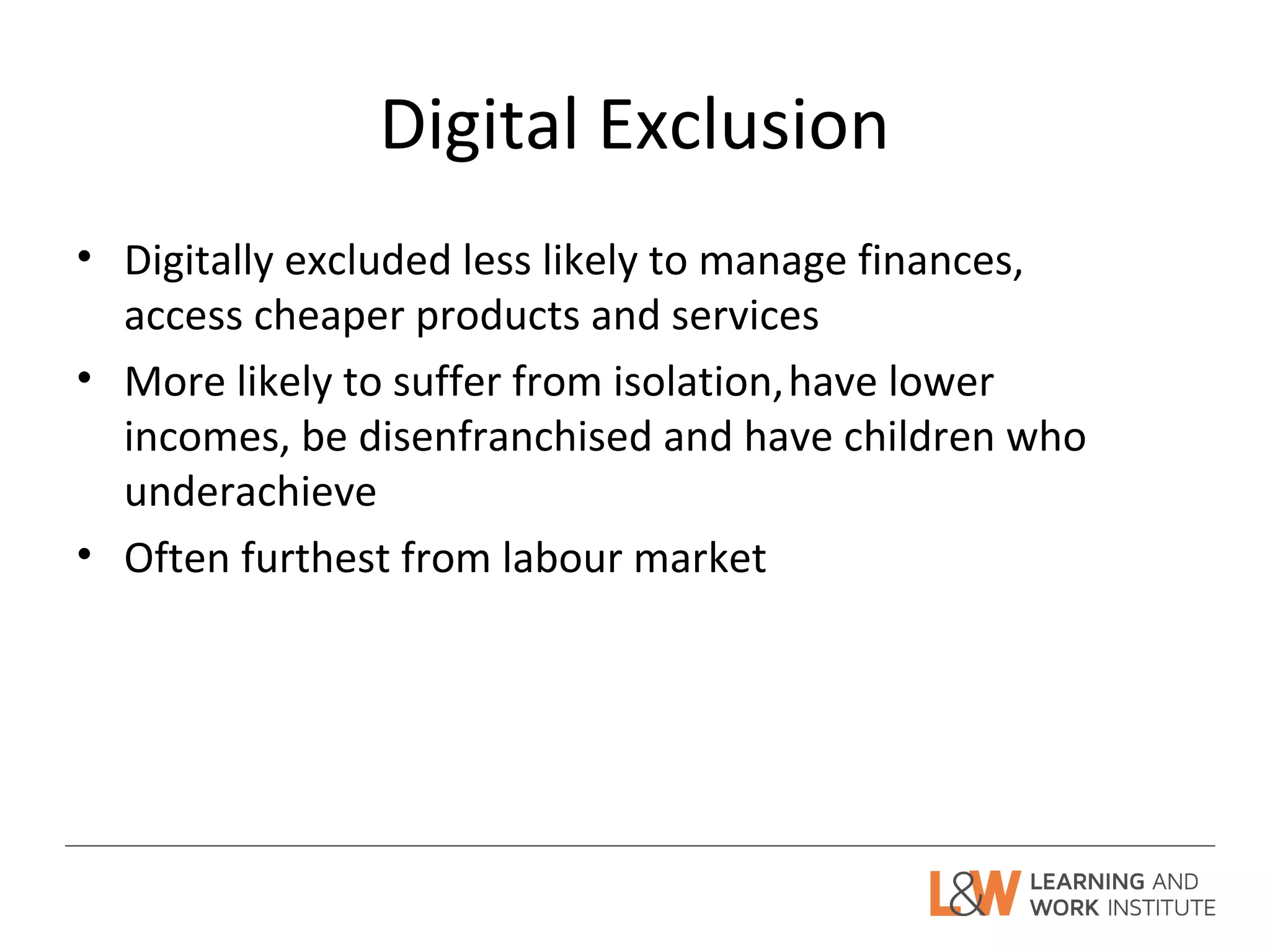 Digital Exclusion
• Digitally excluded less likely to manage finances,
access cheaper products and services
• More likely to suffer from isolation,have lower
incomes, be disenfranchised and have children who
underachieve
• Often furthest from labour market
 