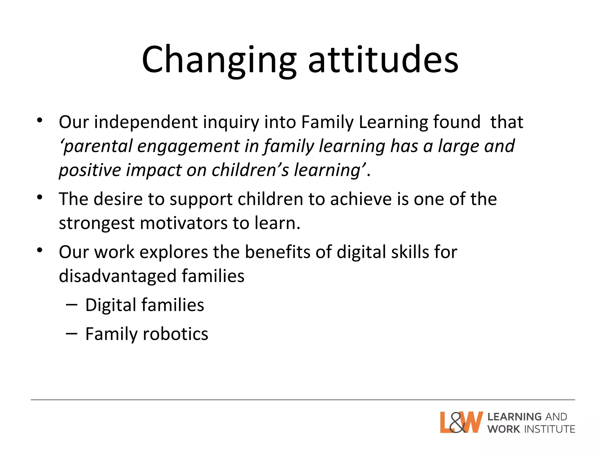 Changing attitudes
• Our independent inquiry into Family Learning found that
‘parental engagement in family learning has a large and
positive impact on children’s learning’.
• The desire to support children to achieve is one of the
strongest motivators to learn.
• Our work explores the benefits of digital skills for
disadvantaged families
– Digital families
– Family robotics
 