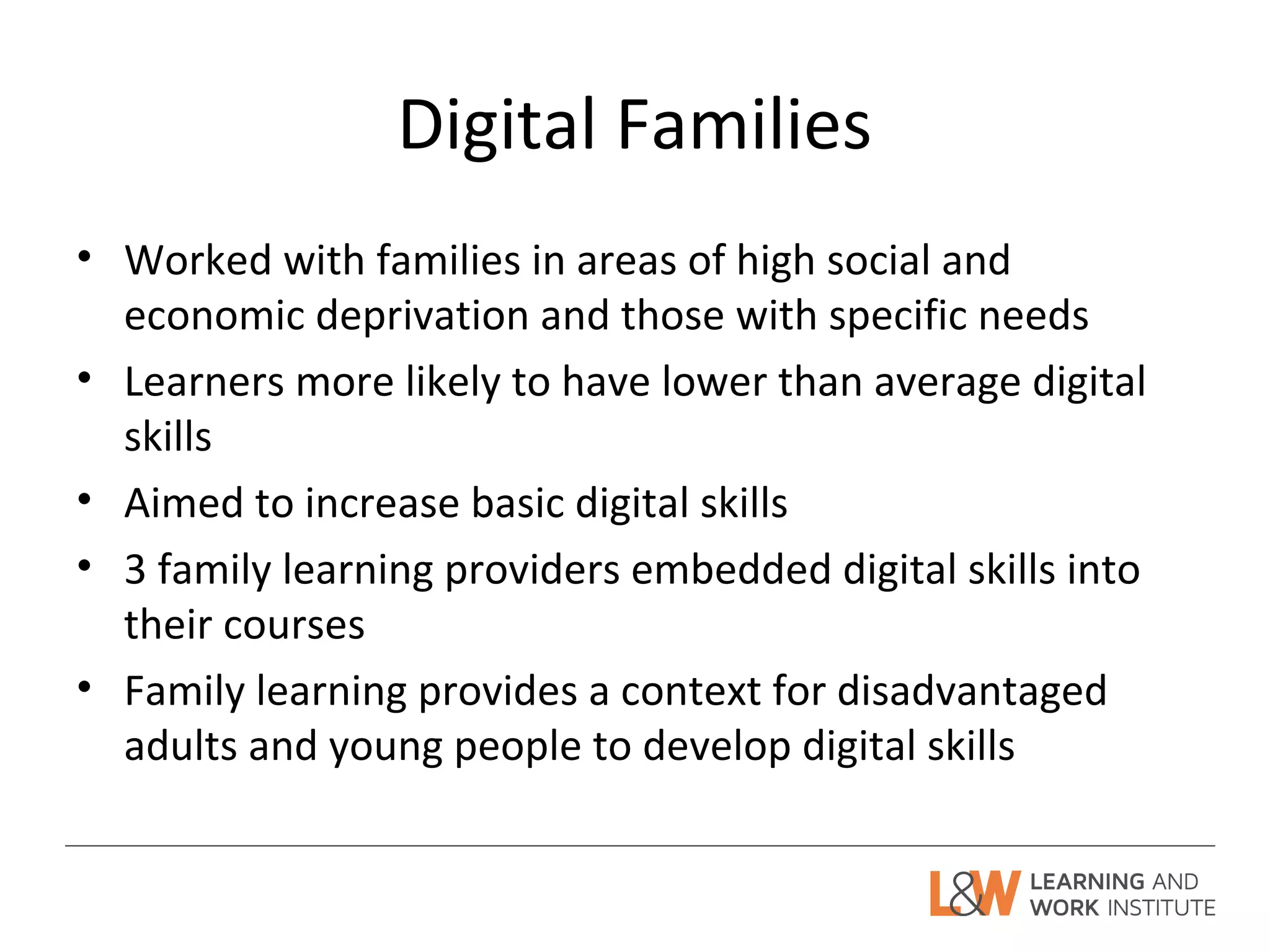 Digital Families
• Worked with families in areas of high social and
economic deprivation and those with specific needs
• Learners more likely to have lower than average digital
skills
• Aimed to increase basic digital skills
• 3 family learning providers embedded digital skills into
their courses
• Family learning provides a context for disadvantaged
adults and young people to develop digital skills
 