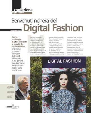 M
FASHIONTECHNO
ottobre 2018
58
digital fashion
confezione
Molti sono i partecipanti
riuniti a Maranello durante il
convegno “Digital Fashion”
di Sistemi Assyst Srl – HS,
moderato dal direttore editoriale
di Technofashion Alessandro
Garnero. Una giornata che vede
la presenza di protagonisti ed
esperti del settore, con focus sulle
tematiche più attuali nel tessile-
moda: in particolar modo l’ormai
Nuove
tecnologie
digitali applicate
al mondo del
tessile-Fashion.
Un percorso
innovativo
organizzato
da Assyst
a Maranello,
in una giornata
ricca di eccellenze
del settore della
moda e brand
internazionali
di Mauro Matalone
Digital Fashion
Benvenuti nell’era del
essenziale digitalizzazione della
filiera produttiva, dal design
iniziale al capo finale.
Nello specifico, cosa si
intende per Digital Fashion?
È l’integrazione delle nuove
tecnologie digitali nei processi
del Fashion, in tutte le aree:
dal CAD al PLM, dal 3D
all’ottimizzazione della vestibilità,
fino all’approccio al mercato e al
consumatore finale. Soluzioni di
processo collegate in un flusso
senza interruzioni. Un evidente
vantaggio consiste nella riduzione
del time to market e nel risparmio
di tempo e materie prime. Il
digitale permette inoltre di
accorciare notevolmente la filiera
comunicativa interna alle aziende
grazie all’immediatezza di
riscontro tra i diversi dipartimenti.
1. Peter Stampfli,
CEO e co-fondatore
di Assyst
2.Alberto Coccetta,
Temporary Manager
3. Rino Rotolo,
di Max Mara
Fashion Group
1
 