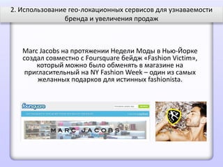 2. Использование гео-локационных сервисов для узнаваемости
                бренда и увеличения продаж



   Marc Jacobs на протяжении Недели Моды в Нью-Йорке
   создал совместно с Foursquare бейдж «Fashion Victim»,
       который можно было обменять в магазине на
    пригласительный на NY Fashion Week – один из самых
        желанных подарков для истинных fashionista.
 
