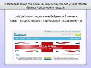 2. Использование гео-локационных сервисов для узнаваемости
                бренда и увеличения продаж

      Louis Vuitton – специальные бейджи за 3 чек-ина.
   Призы – скидки, подарки, приглашения на мероприятия.
 