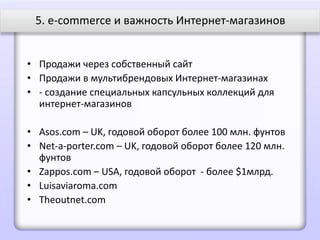 5. e-commerce и важность Интернет-магазинов


• Продажи через собственный сайт
• Продажи в мультибрендовых Интернет-магазинах
• - создание специальных капсульных коллекций для
  интернет-магазинов

• Asos.com – UK, годовой оборот более 100 млн. фунтов
• Net-a-porter.com – UK, годовой оборот более 120 млн.
  фунтов
• Zappos.com – USA, годовой оборот - более $1млрд.
• Luisaviaroma.com
• Theoutnet.com
 