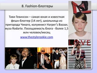 8. Fashion-блоггеры

  Тави Гевинсон – самая юная и известная
    фешн-блоггер (14 лет), школьница из
пригорода Чикаго, колумнист Harper’s Bazaar,
муза Rodarte. Посещаемость блога - более 1,5
             млн человек/месяц
          www.thestylerookie.com
 