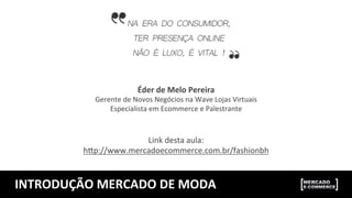 INTRODUÇÃO	
  MERCADO	
  DE	
  MODA	
  
Éder	
  de	
  Melo	
  Pereira	
  
Gerente	
  de	
  Novos	
  Negócios	
  na	
  Wave	
  Lojas	
  Virtuais	
  
Especialista	
  em	
  Ecommerce	
  e	
  Palestrante	
  
	
  
	
  
Link	
  desta	
  aula:	
  
h>p://www.mercadoecommerce.com.br/fashionbh	
  
	
  
 
