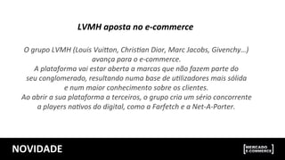 NOVIDADE	
  
O	
  grupo	
  LVMH	
  (Louis	
  Vui>on,	
  ChrisBan	
  Dior,	
  Marc	
  Jacobs,	
  Givenchy…)	
  
avança	
  para	
  o	
  e-­‐commerce.	
  	
  
A	
  plataforma	
  vai	
  estar	
  aberta	
  a	
  marcas	
  que	
  não	
  fazem	
  parte	
  do	
  
seu	
  conglomerado,	
  resultando	
  numa	
  base	
  de	
  uBlizadores	
  mais	
  sólida	
  
e	
  num	
  maior	
  conhecimento	
  sobre	
  os	
  clientes.	
  
Ao	
  abrir	
  a	
  sua	
  plataforma	
  a	
  terceiros,	
  o	
  grupo	
  cria	
  um	
  sério	
  concorrente	
  
a	
  players	
  naBvos	
  do	
  digital,	
  como	
  a	
  Farfetch	
  e	
  a	
  Net-­‐A-­‐Porter.	
  
	
  
LVMH	
  aposta	
  no	
  e-­‐commerce	
  
	
  
 