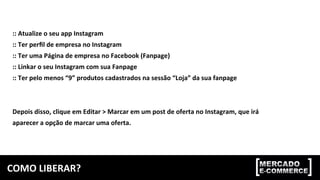 COMO	
  LIBERAR?	
  
::	
  Atualize	
  o	
  seu	
  app	
  Instagram	
  
::	
  Ter	
  perﬁl	
  de	
  empresa	
  no	
  Instagram	
  
::	
  Ter	
  uma	
  Página	
  de	
  empresa	
  no	
  Facebook	
  (Fanpage)	
  
::	
  Linkar	
  o	
  seu	
  Instagram	
  com	
  sua	
  Fanpage	
  
::	
  Ter	
  pelo	
  menos	
  “9”	
  produtos	
  cadastrados	
  na	
  sessão	
  “Loja”	
  da	
  sua	
  fanpage	
  
	
  
	
  
Depois	
  disso,	
  clique	
  em	
  Editar	
  >	
  Marcar	
  em	
  um	
  post	
  de	
  oferta	
  no	
  Instagram,	
  que	
  irá	
  
aparecer	
  a	
  opção	
  de	
  marcar	
  uma	
  oferta.	
  
 