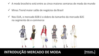INTRODUÇÃO	
  MERCADO	
  DE	
  MODA	
  
ü  A	
  moda	
  brasileira	
  está	
  entre	
  as	
  cinco	
  maiores	
  semanas	
  de	
  moda	
  do	
  mundo	
  
	
  
ü  Minas	
  Trend	
  maior	
  salão	
  de	
  negócios	
  do	
  Brasil	
  
	
  
ü  Nos	
  EUA,	
  o	
  mercado	
  B2B	
  é	
  o	
  dobro	
  do	
  tamanho	
  do	
  mercado	
  B2C	
  
	
  	
  	
  	
  	
  	
  no	
  segmento	
  de	
  e-­‐commerce	
  
 