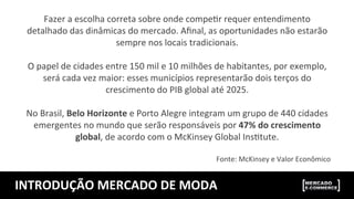 INTRODUÇÃO	
  MERCADO	
  DE	
  MODA	
  
Fazer	
  a	
  escolha	
  correta	
  sobre	
  onde	
  compeUr	
  requer	
  entendimento	
  
detalhado	
  das	
  dinâmicas	
  do	
  mercado.	
  Aﬁnal,	
  as	
  oportunidades	
  não	
  estarão	
  
sempre	
  nos	
  locais	
  tradicionais.	
  	
  
	
  
O	
  papel	
  de	
  cidades	
  entre	
  150	
  mil	
  e	
  10	
  milhões	
  de	
  habitantes,	
  por	
  exemplo,	
  
será	
  cada	
  vez	
  maior:	
  esses	
  municípios	
  representarão	
  dois	
  terços	
  do	
  
crescimento	
  do	
  PIB	
  global	
  até	
  2025.	
  	
  
	
  
No	
  Brasil,	
  Belo	
  Horizonte	
  e	
  Porto	
  Alegre	
  integram	
  um	
  grupo	
  de	
  440	
  cidades	
  
emergentes	
  no	
  mundo	
  que	
  serão	
  responsáveis	
  por	
  47%	
  do	
  crescimento	
  
global,	
  de	
  acordo	
  com	
  o	
  McKinsey	
  Global	
  InsUtute.	
  
	
  
Fonte:	
  McKinsey	
  e	
  Valor	
  Econômico	
  
 