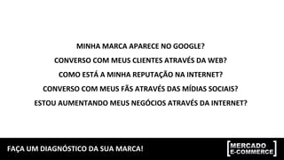 FAÇA	
  UM	
  DIAGNÓSTICO	
  DA	
  SUA	
  MARCA!	
  
MINHA	
  MARCA	
  APARECE	
  NO	
  GOOGLE?	
  
CONVERSO	
  COM	
  MEUS	
  CLIENTES	
  ATRAVÉS	
  DA	
  WEB?	
  
COMO	
  ESTÁ	
  A	
  MINHA	
  REPUTAÇÃO	
  NA	
  INTERNET?	
  
CONVERSO	
  COM	
  MEUS	
  FÃS	
  ATRAVÉS	
  DAS	
  MÍDIAS	
  SOCIAIS?	
  
ESTOU	
  AUMENTANDO	
  MEUS	
  NEGÓCIOS	
  ATRAVÉS	
  DA	
  INTERNET?	
  
 