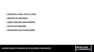 AUMENTANDO	
  O	
  NÚMERO	
  DE	
  SEGUIDORES	
  ORGÂNICOS	
  
::	
  SORTEIOS	
  A	
  CADA	
  10	
  OU	
  15	
  DIAS	
  
::	
  GRUPOS	
  DE	
  HASHTAGS	
  
::	
  AÇÕES	
  COM	
  INFLUENCIADORAS	
  
::	
  APP	
  DE	
  AUTOMAÇÃO	
  
::	
  FREQUENCIA	
  DAS	
  PUBLICAÇÕES	
  
 