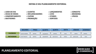 PLANEJAMENTO	
  EDITORIAL	
  
FACEBOOK	
  
INSTAGRAM	
  
SEGUNDA	
   TERÇA	
   QUARTA	
   QUINTA	
   SEXTA	
   SÁBADO	
   DOMINGO	
  
LOOK	
  DA	
  SEMANA	
  
LOOK	
  TRABALHO	
   SORTEIO	
  
SORTEIO	
   LANÇAMENTO	
  
LANÇAMENTO	
  
OFERTAS	
   OFERTAS	
  
LOOK	
  DO	
  DIA	
   LOOK	
  DO	
  DIA	
  
DICAS	
  
DICAS	
  OFERTA	
  
OFERTA	
  
DEFINA	
  O	
  SEU	
  PLANEJAMENTO	
  EDITORIAL	
  
::	
  LOOK	
  DO	
  DIA	
  
::	
  DICAS	
  DE	
  MODA	
  
::	
  COMPORTAMENTO	
  
::	
  BASTIDORES	
  
::	
  CLIENTES	
  
::	
  INFLUENCIADORES	
  
::	
  CUPOM	
  
::	
  PROMOÇÃO	
  
::	
  LANÇAMENTOS	
  
::	
  LIVES	
  
::	
  STORIES	
  
::	
  SORTEIOS	
  
::	
  CONCEITO	
  
::	
  BRANDING	
  
::	
  VÍDEOS	
  
::	
  	
  
 