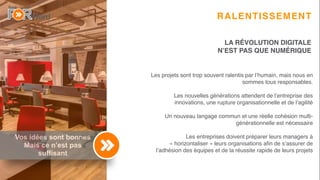5
Vos idées sont bonnes
Mais ce n’est pas
suffisant
RALENTISSEMENT
Les projets sont trop souvent ralentis par l’humain, mais nous en
sommes tous responsables.
Les nouvelles générations attendent de l’entreprise des
innovations, une rupture organisationnelle et de l’agilité
Un nouveau langage commun et une réelle cohésion multi-
générationnelle est nécessaire
Les entreprises doivent préparer leurs managers à
« horizontaliser » leurs organisations aﬁn de s’assurer de
l’adhésion des équipes et de la réussite rapide de leurs projets
LA RÉVOLUTION DIGITALE
N’EST PAS QUE NUMÉRIQUE
 