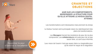 6
Supprimer la peur
et amener à l’excellence
CRAINTES ET
OBJECTIONS
Les transformations sont nécessaires mais prennent du temps
Le facteur humain est la principale raison du ralentissement des
plans de transformations.
Les Managers freinent les évolutions de peur de ne plus
comprendre, Les collaborateurs ont juste peur de ne pas
savoir faire, ou sont sous informés
Leur vision de l’avenir n’est pas assez claire ou imaginable pour
qu’ils voient le risque de la stagnation
AGIR SUR LES COMPORTEMENTS,
MODERNISER LA STRUCTURE POUR
QU’ELLE ATTEIGNE LE NIVEAU DIGITAL
ATTENDU
 