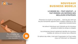 7
Re-formatter les
connaissances de
nos équipes
NOUVEAUX
BUSINESS MODELS
Personne ne croyait au tout gratuit…. mais les plus start-ups
les plus ﬂorissantes appuient leurs modèles d’affaires sur des
approches révolutionnaires
les acteurs historiques sont chahutés par de nouveaux
arrivants et mettent du temps à s’adapter
Les entreprises doivent rapidement identiﬁer de nouveaux
modèles de revenus et inverser leurs réﬂexions
En dehors des initiés, c’est toute l’organisation qu’il faut mettre
à jour en l’informant, en l’éduquant
LE MONDE DU « TOUT GRATUIT » A
FAIT PERDRE LES REPÈRES DES
MEILLEURS STRATÈGES
 